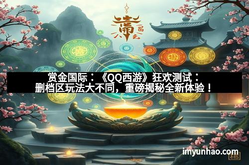 赏金国际：《QQ西游》狂欢测试：删档区玩法大不同，重磅揭秘全新体验！
